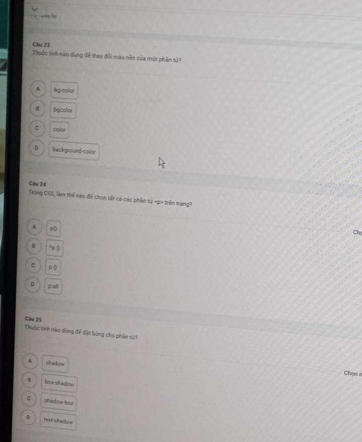 x y hi
Câu 23
Thuộc tỉnh nào dùng để thay đối màu nền của một phần tứ?
A bg-color
B bgcolor
C color
D background-color
Câu 24
Trong CSS, làm thể nào để chọn tất cả các phần tử trên trang?
A p (
Ch
B *p ()
C P ()
D p:ail
Cầu 25
Thuộc tính nào dùng để đặt bóng cho phần tứ?
A shadow
Chọn n
B box-shadow
C shadow-box
D text-shadow
