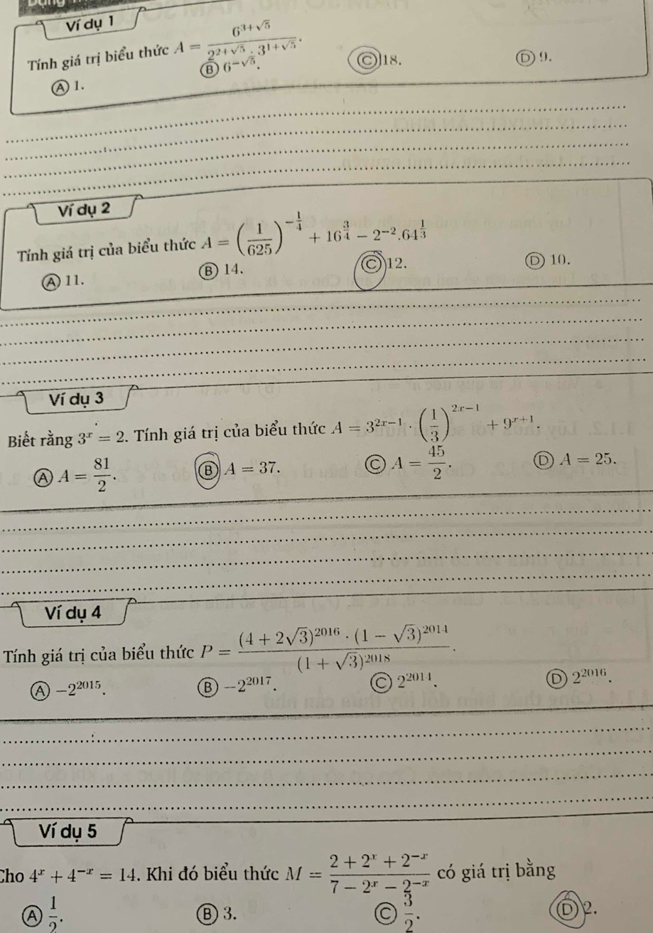 Ví dụ 1
Tính giá trị biểu thức A= (6^(3+sqrt(5)))/2^(2+sqrt(5))· 3^(1+sqrt(5)) . )18. ) 9.
B 6^(-sqrt(5)).
Ⓐ1.
Ví dụ 2
Tính giá trị của biểu thức A=( 1/625 )^- 1/4 +16^(frac 3)4-2^(-2).64^(frac 1)3
A 11. Ⓑ 14.
)12. D10.
Ví dụ 3
Biết rằng 3^x=2 *. Tính giá trị của biểu thức A=3^(2r-1)· ( 1/3 )^2x-1+9^(x+1).
A A= 81/2 . 
Ⓑ A=37.
A= 45/2 .
D A=25. 
Ví dụ 4
Tính giá trị của biểu thức P=frac (4+2sqrt(3))^2016· (1-sqrt(3))^2014(1+sqrt(3))^2018.
a -2^(2015).
B -2^(2017).
C 2^(2014).
D 2^(2016). 
Ví dụ 5
Cho 4^x+4^(-x)=14. Khi đó biểu thức M= (2+2^x+2^(-x))/7-2^x-2^(-x)  có giá trị bằng
A  1/2 . Ⓑ 3. C  3/2 .
D 2.
