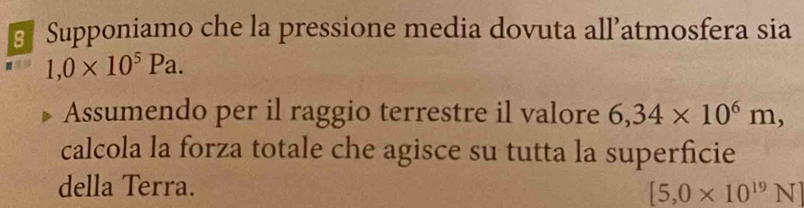 Supponiamo che la pressione media dovuta all’atmosfera sia
1,0* 10^5Pa. 
Assumendo per il raggio terrestre il valore 6,34* 10^6m, 
calcola la forza totale che agisce su tutta la superficie 
della Terra.
[5,0* 10^(19)N]