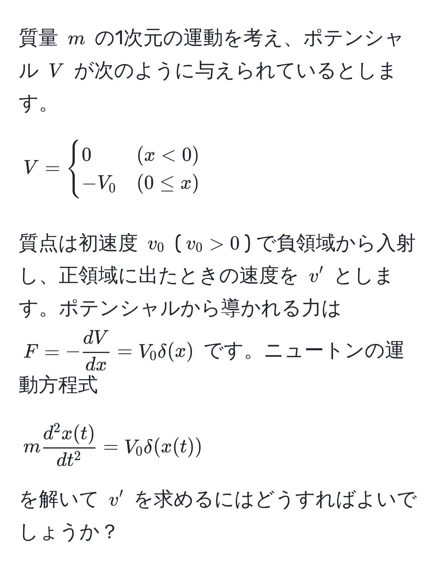 質量 $m$ の1次元の運動を考え、ポテンシャル $V$ が次のように与えられているとします。  
$$
V =
begincases
0 & (x < 0) 
-V_0 & (0 ≤ x)
endcases
$$  
質点は初速度 $v_0$ ($v_0 > 0$) で負領域から入射し、正領域に出たときの速度を $v'$ とします。ポテンシャルから導かれる力は $F = - dV/dx  = V_0 delta(x)$ です。ニュートンの運動方程式  
$$
m fracd^(2 x(t))dt^2 = V_0 delta(x(t))
$$  
を解いて $v'$ を求めるにはどうすればよいでしょうか？