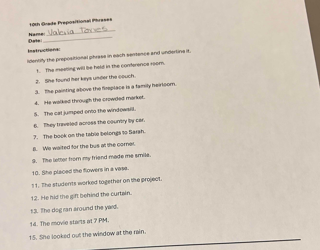 10th Grade Prepositional Phrases 
Name: 
_ 
Date: 
_ 
Instructions: 
Identify the prepositional phrase in each sentence and underline it. 
1. The meeting will be held in the conference room. 
2. She found her keys under the couch. 
3. The painting above the fireplace is a family heirloom. 
4. He walked through the crowded market. 
5. The cat jumped onto the windowsill. 
6. They traveled across the country by car. 
7. The book on the table belongs to Sarah. 
8. We waited for the bus at the corner. 
9. The letter from my friend made me smile. 
10. She placed the flowers in a vase. 
11. The students worked together on the project. 
12. He hid the gift behind the curtain. 
13. The dog ran around the yard. 
14. The movie starts at 7 PM. 
15. She looked out the window at the rain.
