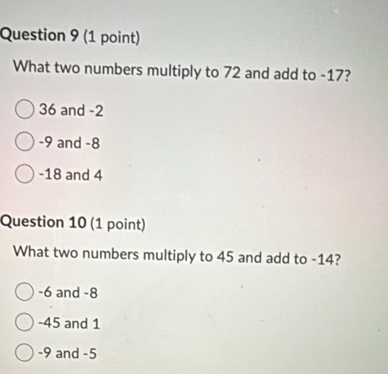 What two numbers multiply to 72 and add to -17?
36 and -2
-9 and -8
-18 and 4
Question 10 (1 point)
What two numbers multiply to 45 and add to -14?
-6 and -8
-45 and 1
-9 and -5