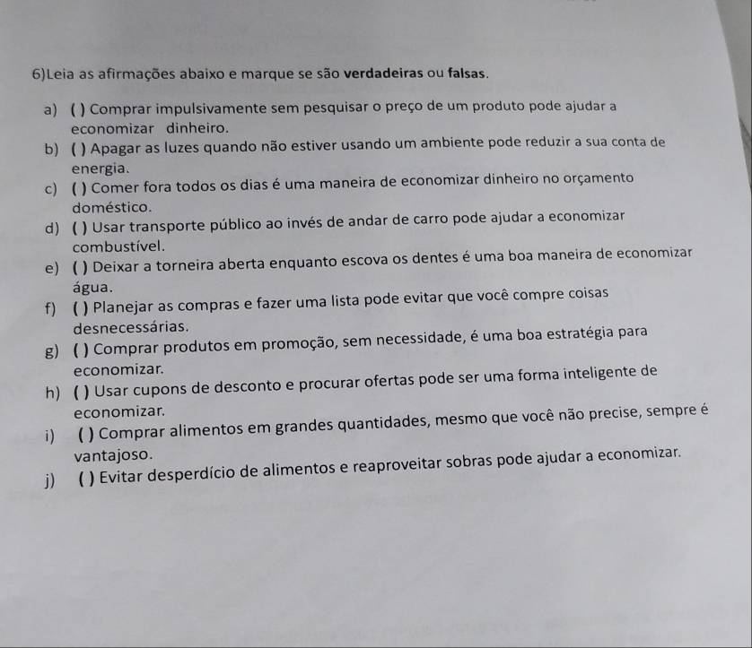 6)Leia as afirmações abaixo e marque se são verdadeiras ou falsas. 
a) ) Comprar impulsivamente sem pesquisar o preço de um produto pode ajudar a 
economizar dinheiro. 
b) ) Apagar as luzes quando não estiver usando um ambiente pode reduzir a sua conta de 
energia. 
c  ) Comer fora todos os dias é uma maneira de economizar dinheiro no orçamento 
do méstico. 
d) ) Usar transporte público ao invés de andar de carro pode ajudar a economizar 
combustível . 
e) ( ) Deixar a torneira aberta enquanto escova os dentes é uma boa maneira de economizar 
água. 
f) ( ) Planejar as compras e fazer uma lista pode evitar que você compre coisas 
desnecessárias. 
g) ) Comprar produtos em promoção, sem necessidade, é uma boa estratégia para 
economizar. 
h) ) Usar cupons de desconto e procurar ofertas pode ser uma forma inteligente de 
economizar. 
i) ( ) Comprar alimentos em grandes quantidades, mesmo que você não precise, sempre é 
vantajoso. 
j)  ) Evitar desperdício de alimentos e reaproveitar sobras pode ajudar a economizar.