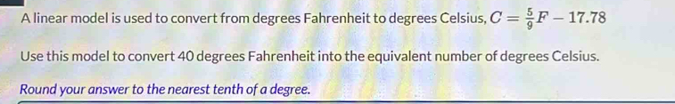 A linear model is used to convert from degrees Fahrenheit to degrees Celsius, C= 5/9 F-17.78
Use this model to convert 40 degrees Fahrenheit into the equivalent number of degrees Celsius. 
Round your answer to the nearest tenth of a degree.