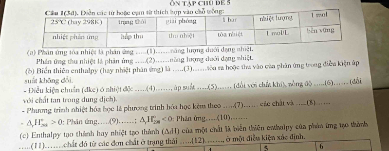 Ôn tập chủ đE 5
(a) Phản ứng tỏa nhiệt là phản ứng .....(1)..năng lượn
Phản ứng thu nhiệt là phản ứng …..(2)….năng lượng dưới dạng nhiệt.
(b) Biến thiên enthalpy (hay nhiệt phản ứng) là ...(3).…tôa ra hoặc thu vào của phản ứng trong điều kiện áp
suất không đổi.
- Điều kiện chuẩn (đkc) ở nhiệt độ: .....(4)...... áp suất .....(5)...... (dối với chất khí), nồng độ ....(6)...... (dối
với chất tan trong dung dịch).
- Phương trình nhiệt hóa học là phương trình hóa học kèm theo ….(7)…… các chất và …..(8).…
-△ _rH_(298)^o>0 : Phản ứng….(9).…; △ _rH_(298)^o<0</tex> : Phản ứng.....(10).......
(c) Enthalpy tạo thành hay nhiệt tạo thành (ΔH) của một chất là biến thiên enthalpy của phản ứng tạo thành
.....(11)....chất đó từ các đơn chất ở trạng thái .....(12)......, ở một điều kiện xác định.
4
5 6