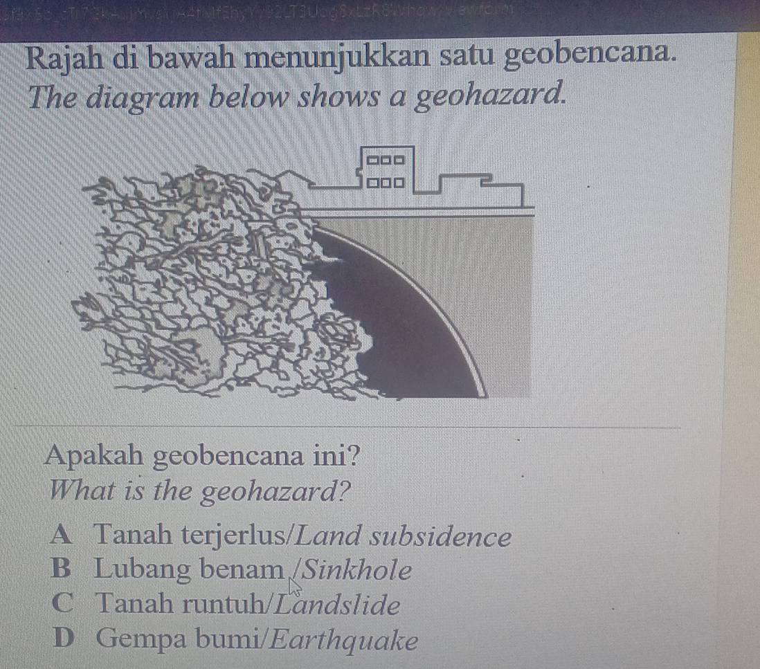 Rajah di bawah menunjukkan satu geobencana.
The diagram below shows a geohazard.
Apakah geobencana ini?
What is the geohazard?
A Tanah terjerlus/Land subsidence
B Lubang benam [Sinkhole
C Tanah runtuh/Landslide
D Gempa bumi/Earthquake