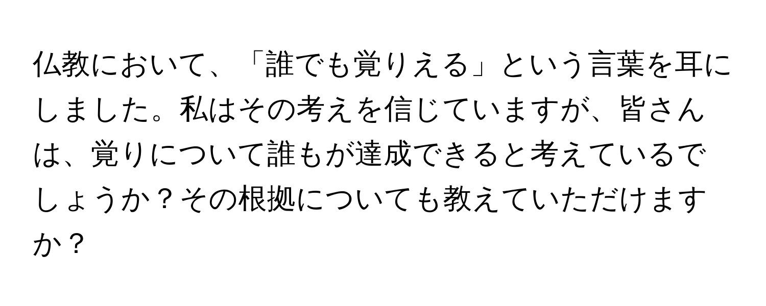 仏教において、「誰でも覚りえる」という言葉を耳にしました。私はその考えを信じていますが、皆さんは、覚りについて誰もが達成できると考えているでしょうか？その根拠についても教えていただけますか？