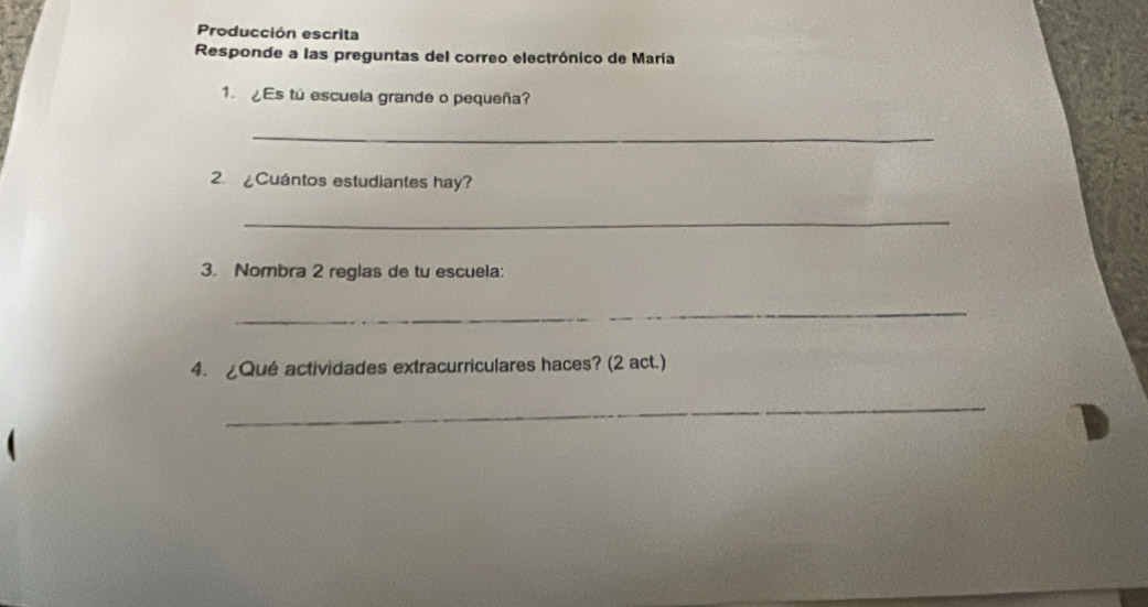 Producción escrita 
Responde a las preguntas del correo electrónico de María 
1. ¿Es tú escuela grande o pequeña? 
_ 
2. £Cuántos estudiantes hay? 
_ 
3. Nombra 2 reglas de tu escuela: 
_ 
4. ¿Qué actividades extracurriculares haces? (2 act.) 
_