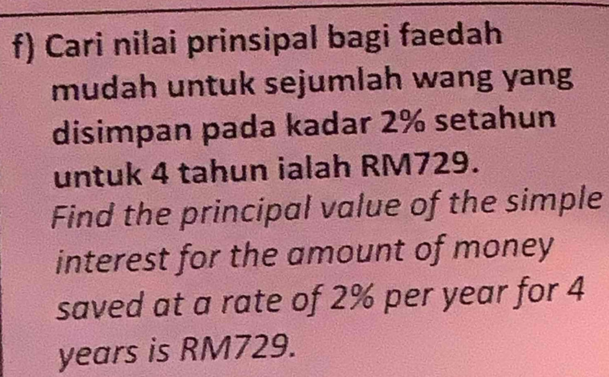 Cari nilai prinsipal bagi faedah 
mudah untuk sejumlah wang yang 
disimpan pada kadar 2% setahun 
untuk 4 tahun ialah RM729. 
Find the principal value of the simple 
interest for the amount of money 
saved at a rate of 2% per year for 4
years is RM729.