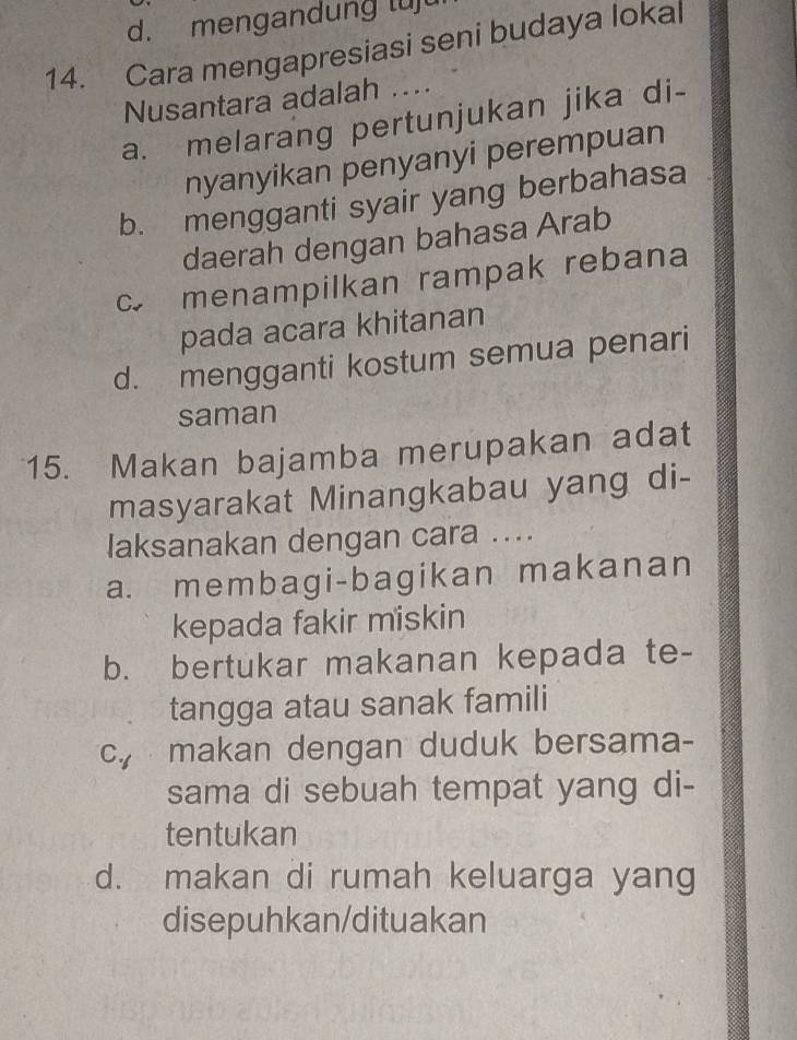 mengandung luj
14. Cara mengapresiasi seni budaya lokal
Nusantara adalah ....
a. melarang pertunjukan jika di-
nyanyikan penyanyi perempuan
b. mengganti syair yang berbahasa
daerah dengan bahasa Arab
c menampilkan rampak rebana
pada acara khitanan
d. mengganti kostum semua penari
saman
15. Makan bajamba merupakan adat
masyarakat Minangkabau yang di-
laksanakan dengan cara ....
a. membagi-bagikan makanan
kepada fakir miskin
b. bertukar makanan kepada te-
tangga atau sanak famili
c, makan dengan duduk bersama-
sama di sebuah tempat yang di-
tentukan
d. makan di rumah keluarga yang
disepuhkan/dituakan