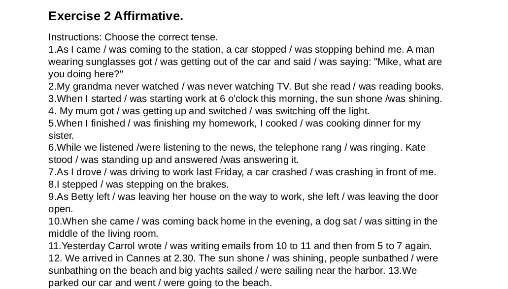 Affirmative. 
Instructions: Choose the correct tense. 
1.As I came / was coming to the station, a car stopped / was stopping behind me. A man 
wearing sunglasses got / was getting out of the car and said / was saying: "Mike, what are 
you doing here?" 
2.My grandma never watched / was never watching TV. But she read / was reading books. 
3.When I started / was starting work at 6 o'clock this morning, the sun shone /was shining. 
4. My mum got / was getting up and switched / was switching off the light. 
5.When I finished / was finishing my homework, I cooked / was cooking dinner for my 
sister. 
6.While we listened /were listening to the news, the telephone rang / was ringing. Kate 
stood / was standing up and answered /was answering it. 
7.As I drove / was driving to work last Friday, a car crashed / was crashing in front of me. 
8.I stepped / was stepping on the brakes. 
9.As Betty left / was leaving her house on the way to work, she left / was leaving the door 
open. 
10.When she came / was coming back home in the evening, a dog sat / was sitting in the 
middle of the living room. 
11.Yesterday Carrol wrote / was writing emails from 10 to 11 and then from 5 to 7 again. 
12. We arrived in Cannes at 2.30. The sun shone / was shining, people sunbathed / were 
sunbathing on the beach and big yachts sailed / were sailing near the harbor. 13.We 
parked our car and went / were going to the beach.