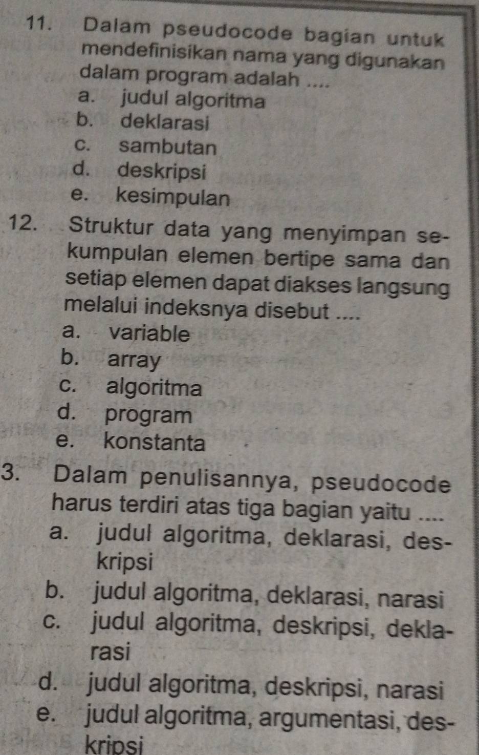 Dalam pseudocode bagian untuk
mendefinisikan nama yang digunakan
dalam program adalah ....
a. judul algoritma
b. deklarasi
c. sambutan
d. deskripsi
e. kesimpulan
12. Struktur data yang menyimpan se-
kumpulan elemen bertipe sama dan
setiap elemen dapat diakses langsung
melalui indeksnya disebut ....
a. variable
b. array
c. algoritma
d. program
e. konstanta
3. Dalam penulisannya, pseudocode
harus terdiri atas tiga bagian yaitu ..._
a. judul algoritma, deklarasi, des-
kripsi
b. judul algoritma, deklarasi, narasi
c. judul algoritma, deskripsi, dekla-
rasi
d. judul algoritma, deskripsi, narasi
e. judul algoritma, argumentasi, des-
kripsi