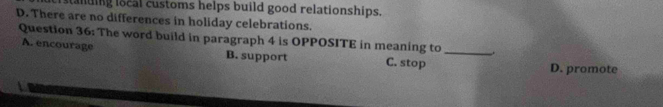 anding local customs helps build good relationships.
D. There are no differences in holiday celebrations.
Question 36: The word build in paragraph 4 is OPPOSITE in meaning to_
A. encourage B. support C. stop
D. promote