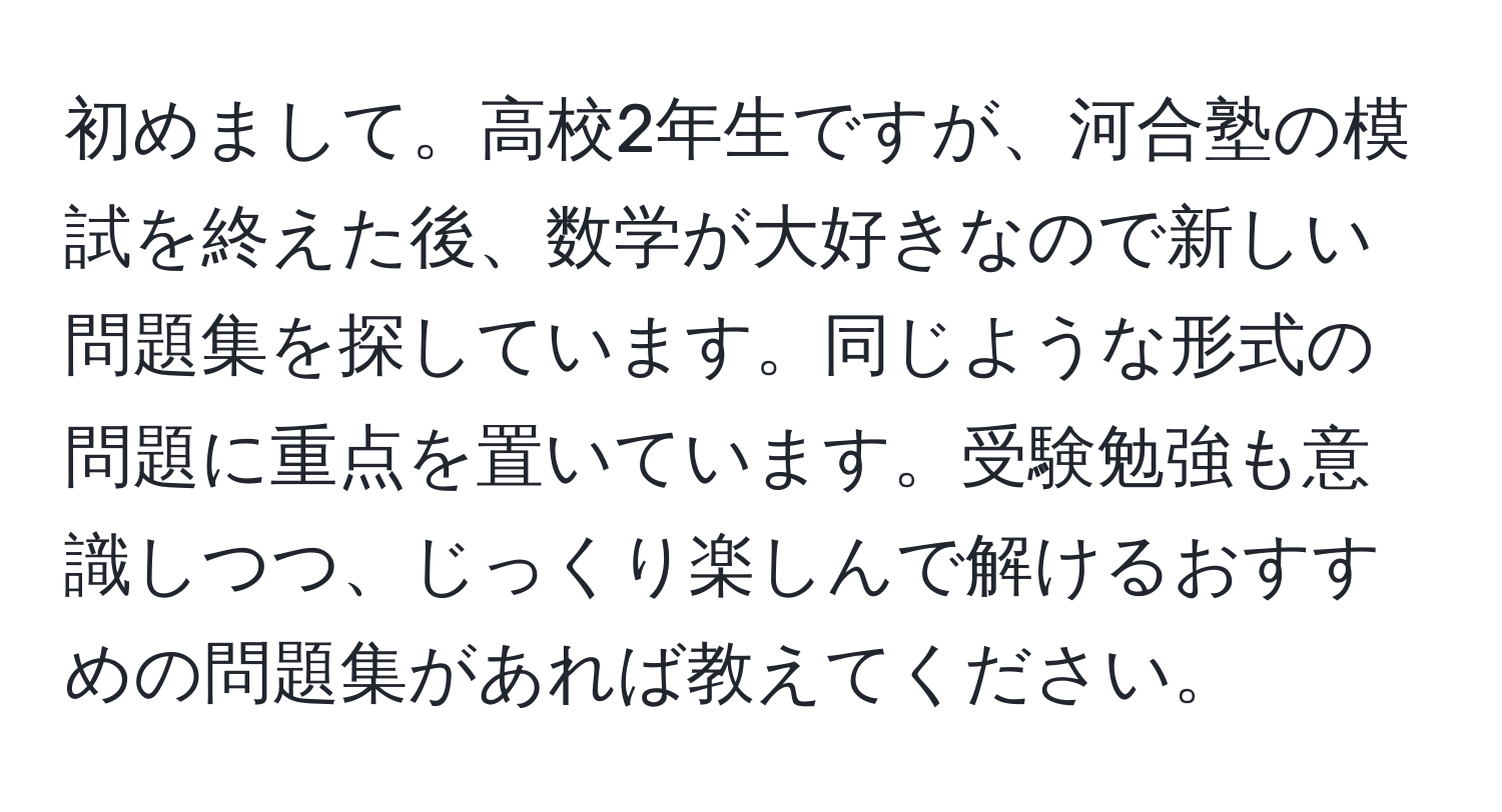 初めまして。高校2年生ですが、河合塾の模試を終えた後、数学が大好きなので新しい問題集を探しています。同じような形式の問題に重点を置いています。受験勉強も意識しつつ、じっくり楽しんで解けるおすすめの問題集があれば教えてください。