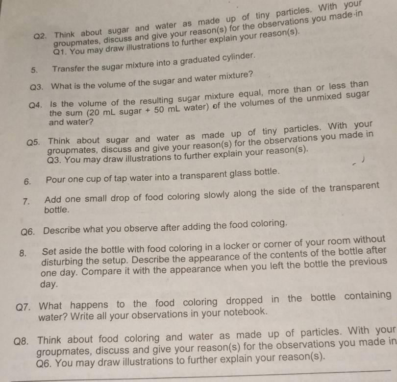 Think about sugar and water as made up of tiny particles. With your 
groupmates, discuss and give your reason(s) for the observations you made in 
Q1. You may draw illustrations to further explain your reason(s). 
5. Transfer the sugar mixture into a graduated cylinder. 
Q3. What is the volume of the sugar and water mixture? 
Q4. Is the volume of the resulting sugar mixture equal, more than or less than 
the sum (20 mL sugar + 50 mL water) of the volumes of the unmixed sugar 
and water? 
Q5. Think about sugar and water as made up of tiny particles. With your 
groupmates, discuss and give your reason(s) for the observations you made in 
Q3. You may draw illustrations to further explain your reason(s). 
6. Pour one cup of tap water into a transparent glass bottle. 
7. Add one small drop of food coloring slowly along the side of the transparent 
bottle. 
Q6. Describe what you observe after adding the food coloring. 
8. Set aside the bottle with food coloring in a locker or corner of your room without 
disturbing the setup. Describe the appearance of the contents of the bottle after 
one day. Compare it with the appearance when you left the bottle the previous
day. 
Q7. What happens to the food coloring dropped in the bottle containing 
water? Write all your observations in your notebook. 
Q8. Think about food coloring and water as made up of particles. With your 
groupmates, discuss and give your reason(s) for the observations you made in 
Q6. You may draw illustrations to further explain your reason(s).