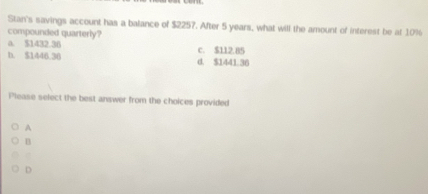 Stan's savings account has a balance of $2257. After 5 years, what will the amount of interest be at 10%
compounded quarterly?
a. $1432.36
b. $1446.36 d. $1441.36 c. $112.85
Please select the best answer from the choices provided
A
n
D