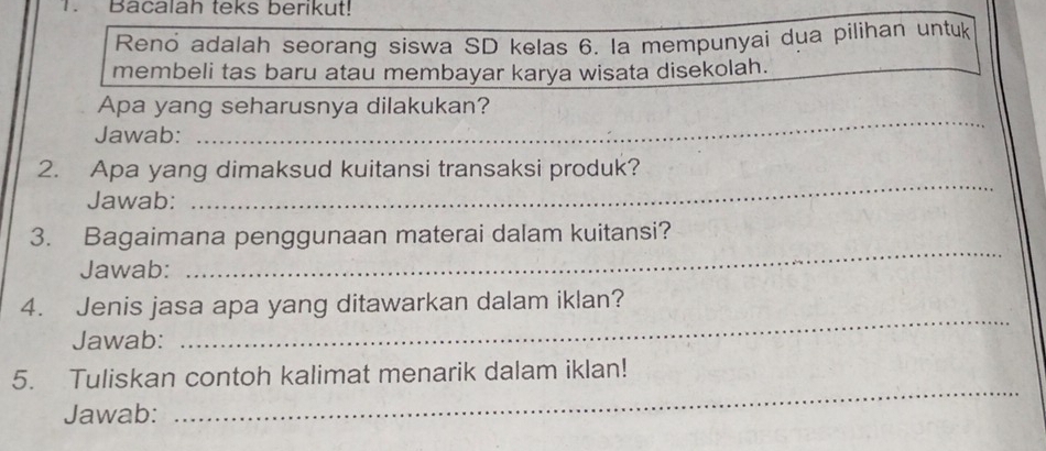 Bacalah teks berikut! 
Reno adalah seorang siswa SD kelas 6. la mempunyai dua pilihan untuk 
membeli tas baru atau membayar karya wisata disekolah. 
Apa yang seharusnya dilakukan? 
Jawab: 
_ 
2. Apa yang dimaksud kuitansi transaksi produk? 
Jawab: 
_ 
_ 
3. Bagaimana penggunaan materai dalam kuitansi? 
Jawab: 
_ 
4. Jenis jasa apa yang ditawarkan dalam iklan? 
Jawab: 
5. Tuliskan contoh kalimat menarik dalam iklan! 
Jawab: 
_