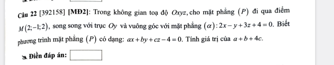 [392158] [MĐ2]: Trong không gian toạ độ Oxyz,cho mặt phẳng (P) đi qua điểm
M(2;-1;2) , song song với trục Oy và vuông góc với mặt phẳng (α): 2x-y+3z+4=0. Biết 
phương trình mặt phẳng (P) có dạng: ax+by+cz-4=0. Tính giá trị của a+b+4c. 
Điền đáp án: