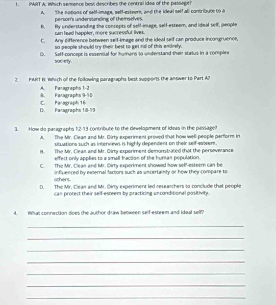 Which sentence best describes the central idea of the passage?
A. The notions of self-image, self-esteem, and the ideal self all contribute to a
person's understanding of themselves.
B. By understanding the concepts of self-image, self-esteem, and ideal self, people
can lead happier, more successful lives.
C. Any difference between self-image and the ideal self can produce incongruence,
so people should try their best to get rid of this entirely.
D. Self-concept is essential for humans to understand their status in a complex
society.
2. PART B: Which of the following paragraphs best supports the answer to Part A?
A. Paragraphs 1-2
B. Paragraphs 9-10
C. Paragraph 16
D. Paragraphs 18 -19
3. How do paragraphs 12 -13 contribute to the development of ideas in the passage?
A. The Mr. Clean and Mr. Dirty experiment proved that how well people perform in
situations such as interviews is highly dependent on their self-esteem.
B. The Mr. Clean and Mr. Dirty experiment demonstrated that the perseverance
effect only applies to a small fraction of the human population.
C. The Mr. Clean and Mr. Dirty experiment showed how self-esteem can be
influenced by external factors such as uncertainty or how they compare to
others.
D. The Mr. Clean and Mr. Dirty experiment led researchers to conclude that people
can protect their self-esteem by practicing unconditional positivity.
4. What connection does the author draw between self-esteem and ideal self?
_
_
_
_
_
_
_