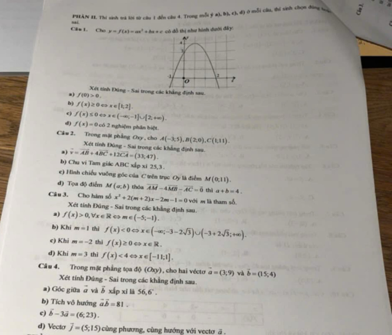 PHẢN II. Thí sinh trá lời từ câu 1 đến câu 4. Trong mỗi ((a),b),c),d) ở mỗi câu, thí sinh chọn đùng tà vector 5)°
sai.
e
Câu l. Cho y=f(x)=ax^2+bx+c có đồ thị như hình dưới đây:
Xét tính Đúng - Sai trong các khẳng định sau.
a) f(0)>0.
b) f(x)≥ 0Leftrightarrow x∈ [1;2].
c) f(x)≤ 0Leftrightarrow x∈ (-∈fty ;-1]∪ [2;+∈fty ).
d) f(x)=0cos 2 2 nghiệm phân biệt.
Câu 2. Trong mặt phầng Oxy , cho A(-3;5),B(2;0),C(1;11).
Xét tính Đúng - Sai trong các khẳng định sau.
a) vector v=vector AB+4vector BC+12vector CA=(33;47).
b) Chu vi Tam giác ABC xấp xỉ 25,3 .
c) Hình chiếu vuống góc của C trên trục Oy là điểm M(0;11).
đ) Tọa độ điểm M(a;b) thóa vector AM-4vector MB-vector AC=vector 0 thì a+b=4.
Câu 3. Cho hàm số x^2+2(m+2)x-2m-1=0 với m là tham số.
Xét tính Đúng - Sai trong các khẳng định sau.
a) f(x)>0,forall x∈ R c Rightarrow m∈ (-5;-1).
b) Khi m=1 thì f(x)<0Leftrightarrow x∈ (-∈fty ;-3-2sqrt(3))∪ (-3+2sqrt(3);+∈fty ).
c) Khi m=-2 thì f(x)≥ 0 Rightarrow x∈ R.
d) Khi m=3 thì f(x)<4</tex> < <tex>x∈ [-11;1].
Câu 4. Trong mặt phẳng tọa độ (Oxy), cho hai véctơ vector a=(3;9) và vector b=(15;4)
Xét tính Đúng - Sai trong các khẳng định sau.
a) Góc giữa vector a và vector b xấp xì là 56,6'.
b) Tích vô hướng vector avector b=81.
c) vector b-3vector a=(6;23).
d) Vecto vector j=(5;15) cùng phương, cùng hướng với vectơ ā .