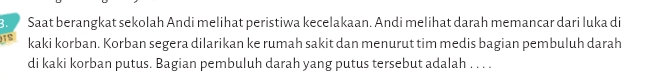 Saat berangkat sekolah Andi melihat peristiwa kecelakaan. Andi melihat darah memancar dari luka di 
IS kaki korban. Korban segera dilarikan ke rumah sakit dan menurut tim medis bagian pembuluh darah 
di kaki korban putus. Bagian pembuluh darah yang putus tersebut adalah . . . .