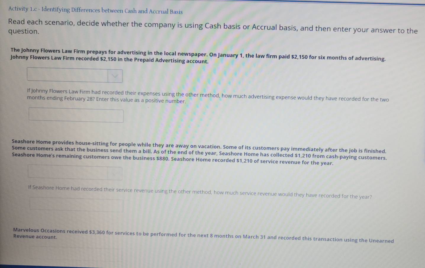 Activity 1.c - Identifying Differences between Cash and Accrual Basis 
Read each scenario, decide whether the company is using Cash basis or Accrual basis, and then enter your answer to the 
question. 
The Johnny Flowers Law Firm prepays for advertising in the local newspaper. On January 1, the law firm paid $2,150 for six months of advertising. 
Johnny Flowers Law Firm recorded $2,150 in the Prepaid Advertising account. 
If Johnny Flowers Law Firm had recorded their expenses using the other method, how much advertising expense would they have recorded for the two
months ending February 28? Enter this value as a positive number. 
Seashore Home provides house-sitting for people while they are away on vacation. Some of its customers pay immediately after the job is finished. 
Some customers ask that the business send them a bill. As of the end of the year, Seashore Home has collected $1,210 from cash-paying customers. 
Seashore Home’s remaining customers owe the business $880. Seashore Home recorded $1,210 of service revenue for the year. 
If Seashore Home had recorded their service revenue using the other method, how much service revenue would they have recorded for the year? 
Marvelous Occasions received $3,360 for services to be performed for the next 8 months on March 31 and recorded this transaction using the Unearned 
Revenue account.