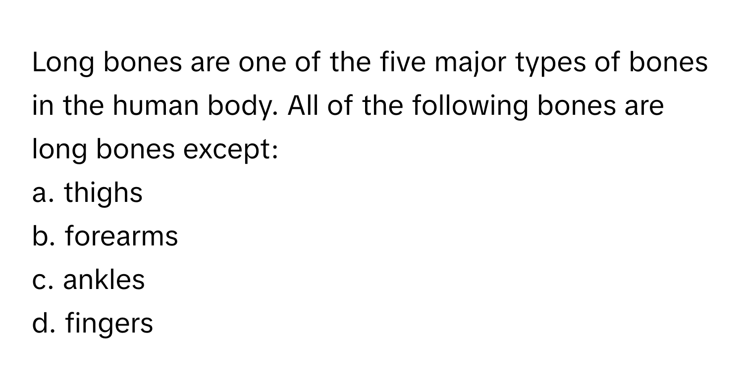 Long bones are one of the five major types of bones in the human body. All of the following bones are long bones except:

a. thighs
b. forearms
c. ankles
d. fingers