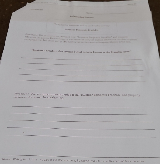 ?f??ææ? 
_ 
Referencing Sourc== 
The fillowing passages will be used in this actnty 
Inventor Benjamín Franklin 
Directions: Use the sentence provided from ''Inventor Besjamin Frankin," and pesperly 
reference the source. Rement e lad ahet ars the ttle the soten the some com 
paragraph number when using ERT within the sentence of utilise parentheses at the and 
''Benjamin Franklin also invented what became known as the Franklin stove.'' 
_ 
_ 
_ 
_ 
_ 
Directions: Use the same quote provided from “Inventor Benjamin Franklin,” and properly 
reference the source in another way. 
_ 
_ 
_ 
_ 
_ 
Top Score Writing, Inc. © 2024 No part of this document may be reproduced without written consent from the author.