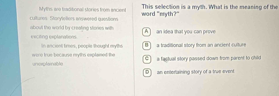 This selection is a myth. What is the meaning of the
Myths are traditional stories from ancient word "myth?"
cultures Storytellers answered questions
about the world by creating stories with A an idea that you can prove
exciting explanations
In ancient times, people thought myths B a traditional story from an ancient culture
were true because myths explained the
Ca factual story passed down from parent to child
unexplainable
D an entertaining story of a true event