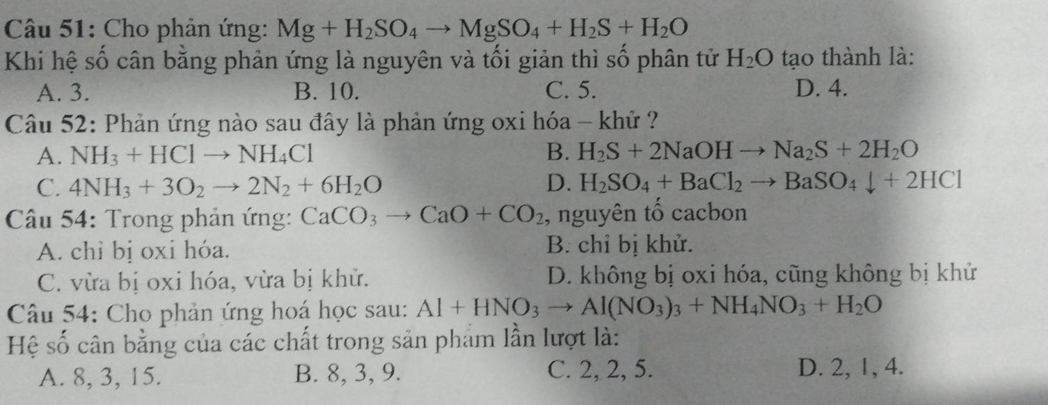 Cho phản ứng: Mg+H_2SO_4to MgSO_4+H_2S+H_2O
Khi hệ số cân bằng phản ứng là nguyên và tối giản thì số phân tử H_2O tạo thành là:
A. 3. B. 10. C. 5. D. 4.
Câu 52: Phản ứng nào sau đây là phản ứng oxi hóa - khử ?
A. NH_3+HClto NH_4Cl B. H_2S+2NaOHto Na_2S+2H_2O
C. 4NH_3+3O_2to 2N_2+6H_2O D. H_2SO_4+BaCl_2to BaSO_4downarrow +2HCl
* Câu 54: Trong phản ứng: CaCO_3to CaO+CO_2 , nguyên tố cacbon
A. chỉ bị oxi hóa. B. chỉ bị khử.
C. vừa bị oxi hóa, vừa bị khử. D. không bị oxi hóa, cũng không bị khử
Câu 54: Cho phản ứng hoá học sau: Al+HNO_3to Al(NO_3)_3+NH_4NO_3+H_2O
Hệ số cân bằng của các chất trong sản phẩm lần lượt là:
A. 8, 3, 15. B. 8, 3, 9. C. 2, 2, 5. D. 2, 1, 4.