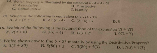 Which property is illustrated by the statement 6· 4=4· 6 ?
F. Associative H. Distributive
G. Commutative L. Identity
15. Which of the following is equivalent to 2· (4· 3) ?
A. 2+(4+3) B. 2· (6· 4) C. (2· 4)· 3 D. 8
16. Which of the following is the factored form of the expression 18+12 ?
F. 2(9+6) G. 3(6+4) H. 6(3+2) I. 9(2+3). Which shows how to find 5* 83 mentally by using the Distributive Property?
A. 3(5+80) B. 5(80)+3 C. 3(80)+5(3) D. 5(80)+5(3)