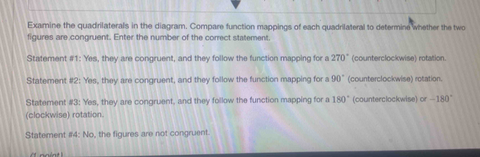 Examine the quadrilaterals in the diagram. Compare function mappings of each quadrilateral to determine whether the two
figures are congruent. Enter the number of the correct statement.
Statement #1: Yes, they are congruent, and they follow the function mapping for a 270° (counterclockwise) rotation.
Statement #2: Yes, they are congruent, and they follow the function mapping for a 90° (counterclockwise) rotation.
Statement #3: Yes, they are congruent, and they follow the function mapping for a 180° (counterclockwise) or -180°
(clockwise) rotation.
Statement #4: No, the figures are not congruent.