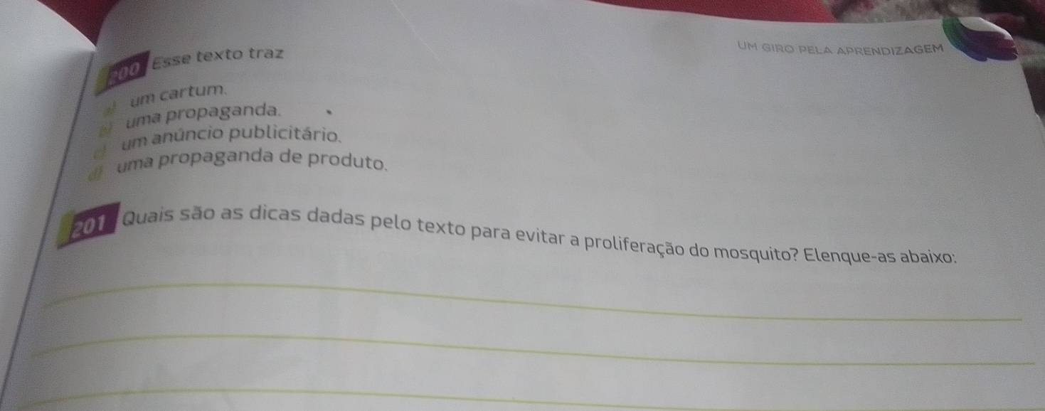 200° Esse texto traz
Um gIRO PELA APRENDIZAGéM
_ um cartum.
uma propaganda.
d um anúncio publicitário.
d uma propaganda de produto.
2015 Quais são as dicas dadas pelo texto para evitar a proliferação do mosquito? Elenque-as abaixo:
_
_
_