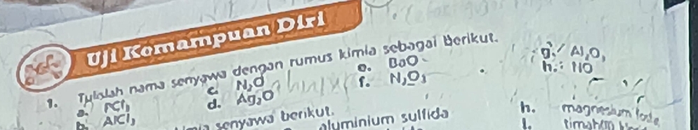 Uji Komampuan Diri
a A1, 0,
o. BaO
. Tulslah nama senyawa dengan rumus kimia sebagai Berikut.
C N_2O
f. N_2O_3 h. 110 I
RCl_1
d. Ag_2O
a AICI_3
senyawa berikut.
aluminium sulfida h. magn ot
1. timahor