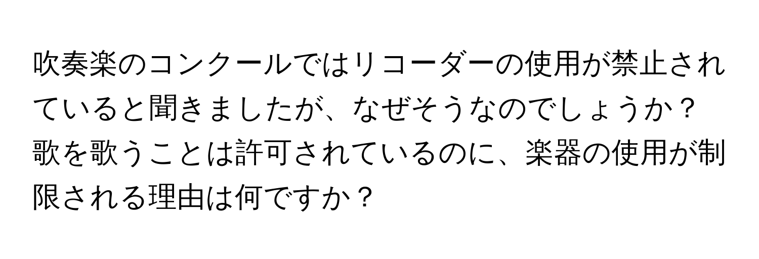 吹奏楽のコンクールではリコーダーの使用が禁止されていると聞きましたが、なぜそうなのでしょうか？歌を歌うことは許可されているのに、楽器の使用が制限される理由は何ですか？