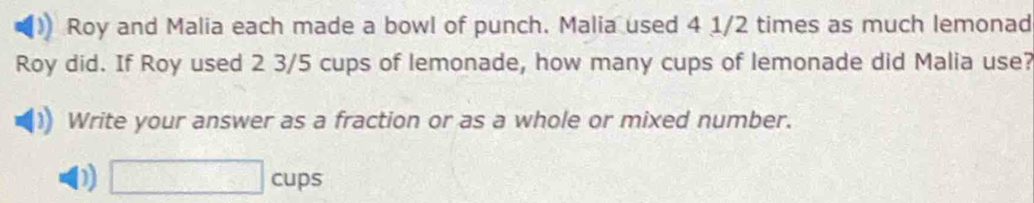 Roy and Malia each made a bowl of punch. Malia used 4 1/2 times as much lemonad 
Roy did. If Roy used 2 3/5 cups of lemonade, how many cups of lemonade did Malia use? 
Write your answer as a fraction or as a whole or mixed number. 
D □ cups