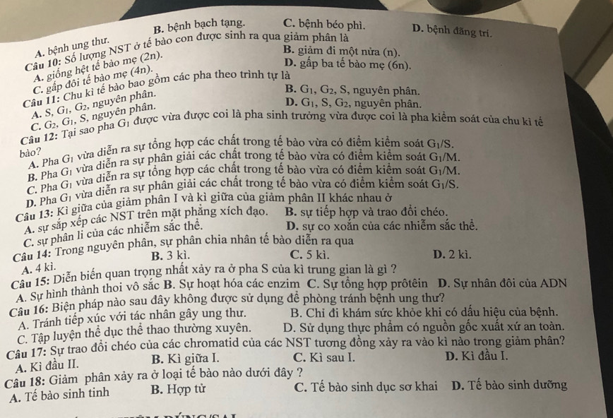 B. bệnh bạch tạng. C. bệnh béo phì. D. bệnh đãng tri
A. bệnh ung thư.
Cầu 10: Số lượng NST ở tế bào con được sinh ra qua giảm phân là
A. giống hệt tế bào mẹ (2n).
B. giảm đi một nửa (n).
D. gấp ba tế bào mẹ (6n).
C. gấp đôi tế bào mẹ (4n).
Câu 11: Chu kì tế bào bao gồm các pha theo trình tự là
A. S, G_1,G_2 * nguyên phân.
B. G_1,G_2 , S, nguyên phân.
G_1 được vừa được coi là pha sinh trưởng vừa được coi là pha kiểm soát của chu kỉ tế
Câu 12: Tại sao pha G_2,G_1,S nguyên phân.
D. G_1,S,G_2 , nguyên phân.
C.
bào? vừa diễn ra sự tổng hợp các chất trong tế bào vừa có điểm kiểm soát G_1/S.
A. Pha G_1
B. Pha G_1 vừa diễn ra sự phân giải các chất trong tế bào vừa có điểm kiểm soát G_1/M.
C. Pha G_1 vừa diễn ra sự tổng hợp các chất trong tế bào vừa có điểm kiểm soát G_1/M.
D. Pha G_1 vừa diễn ra sự phân giải các chất trong tế bào vừa có điểm kiểm soát G_1/S.
Câu 13: Kì giữa của giảm phân I và kì giữa của giảm phân II khác nhau ở
A. sự sắp xếp các NST trên mặt phẳng xích đạo. B. sự tiếp hợp và trao đổi chéo.
C. sự phân li của các nhiễm sắc thể.
D. sự co xoắn của các nhiễm sắc thể.
Câu 14: Trong nguyên phân, sự phân chia nhân tế bào diễn ra qua
C. 5 kì.
B. 3 kì. D. 2 kì.
A. 4 kì.
Câu 15: Diễn biến quan trọng nhất xảy ra ở pha S của kì trung gian là gì ?
A. Sự hình thành thoi vô sắc B. Sự hoạt hóa các enzim C. Sự tổng hợp prôtêin D. Sự nhân đôi của ADN
Câu 16: Biện pháp nào sau đây không được sử dụng để phòng tránh bệnh ung thư?
A. Tránh tiếp xúc với tác nhân gây ung thư. B. Chỉ đi khám sức khỏe khi có dấu hiệu của bệnh.
C. Tập luyện thể dục thể thao thường xuyên. D. Sử dụng thực phẩm có nguồn gốc xuất xứ an toàn.
Câu 17: Sự trao đồi chéo của các chromatid của các NST tương đồng xảy ra vào kì nào trong giảm phân?
C. Kì sau I.
A. Kì đầu II. B. Kì giữa I. D. Kì đầu I.
Câu 18: Giảm phân xảy ra ở loại tế bào nào dưới đây ?
A. Tế bào sinh tinh B. Hợp tử C. Tế bào sinh dục sơ khai D. Tế bào sinh dưỡng