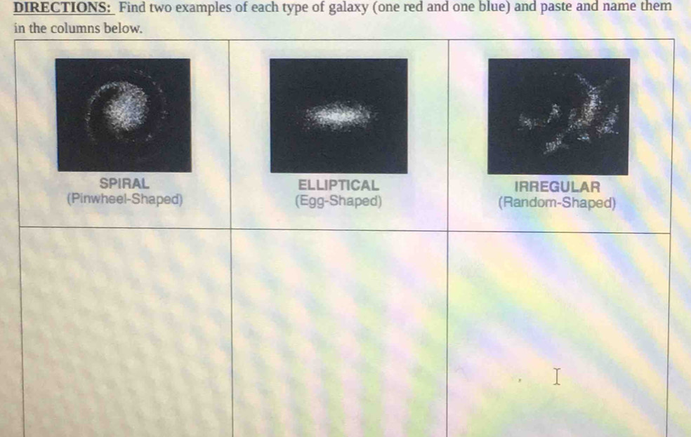 DIRECTIONS:_ Find two examples of each type of galaxy (one red and one blue) and paste and name them
in the columns below.
SPIRAL ELLIPTICAL IRREGULAR
(Pinwheel-Shaped) (Egg-Shaped) (Random-Shaped)