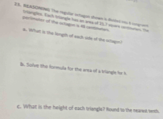 REASONING The regular ectagon shown i diided ito 5 rengraent 
tnlangles. Each triangle has an area of 21.7 squars conmeter. The 
perimeter of the octagion is 4 caemnuners 
a. What is the length of each side of the octagon? 
b. Solve the formula for the area of a triangle for h
c. What is the height of each triangle? Round to the nearest tenth.