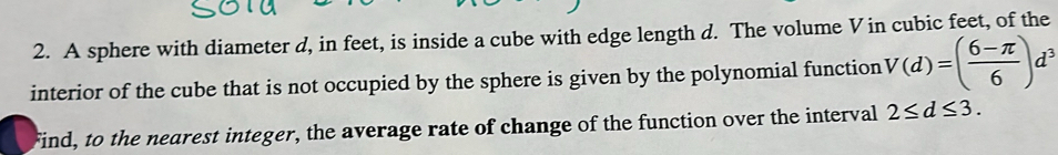 A sphere with diameter d, in feet, is inside a cube with edge length d. The volume V in cubic feet, of the 
interior of the cube that is not occupied by the sphere is given by the polynomial function V(d)=( (6-π )/6 )d^3
Find, to the nearest integer, the average rate of change of the function over the interval 2≤ d≤ 3.