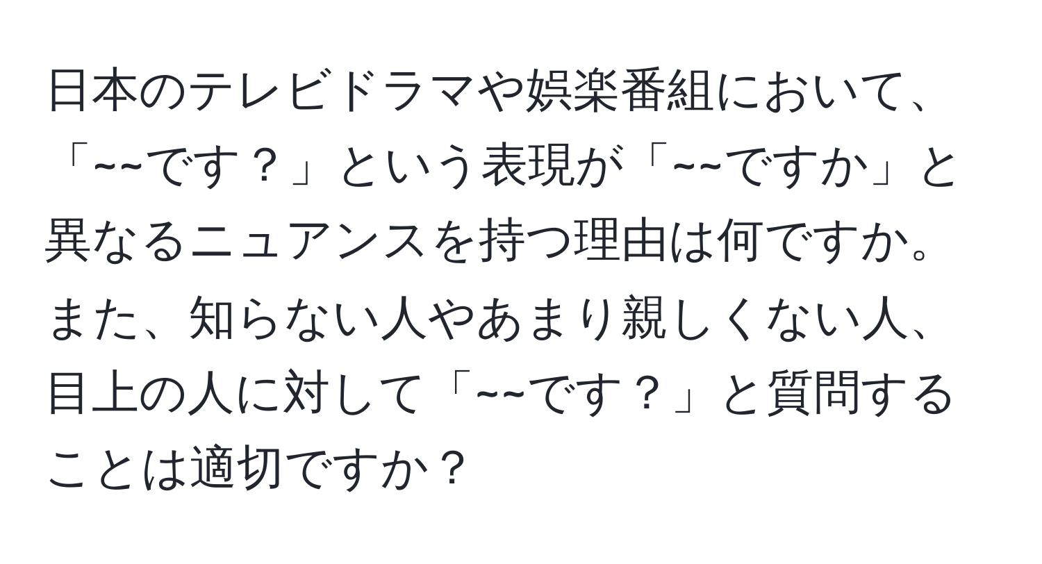 日本のテレビドラマや娯楽番組において、「~~です？」という表現が「~~ですか」と異なるニュアンスを持つ理由は何ですか。また、知らない人やあまり親しくない人、目上の人に対して「~~です？」と質問することは適切ですか？