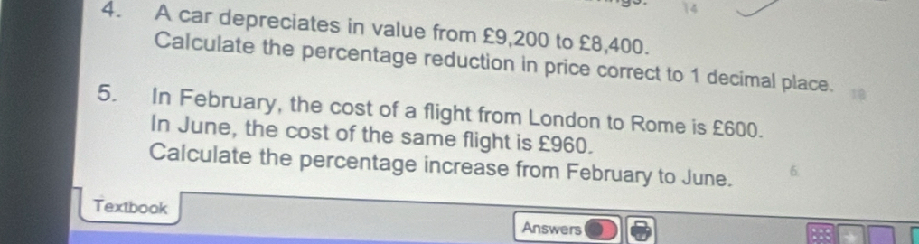 A car depreciates in value from £9,200 to £8,400. 
Calculate the percentage reduction in price correct to 1 decimal place. 
5. In February, the cost of a flight from London to Rome is £600. 
In June, the cost of the same flight is £960. 
Calculate the percentage increase from February to June. 6. 
Textbook 
Answers