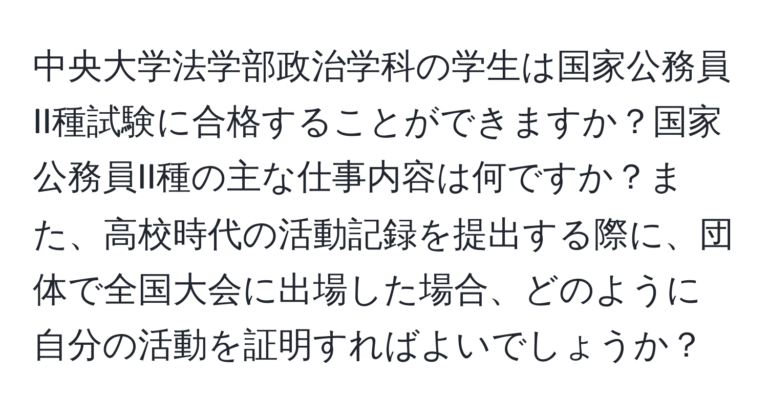 中央大学法学部政治学科の学生は国家公務員II種試験に合格することができますか？国家公務員II種の主な仕事内容は何ですか？また、高校時代の活動記録を提出する際に、団体で全国大会に出場した場合、どのように自分の活動を証明すればよいでしょうか？