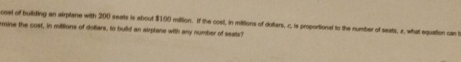 cost of building an airplane with 200 seats is about $100 million. If the cost, in millions of dotlars, c, is proportional to the number of seats, a, what equation can b 
rmine the cost, in millions of dotlers, to build an airplane with any number of seats?