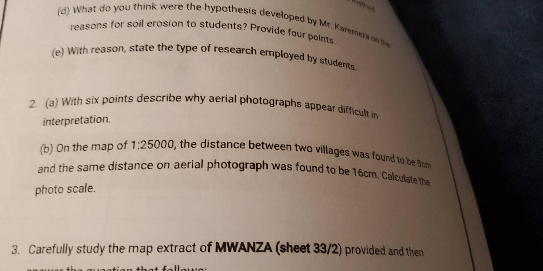 hethod 
(d) W hat do you think were the hypothesis developed by Mr. Karemer on the 
reasons for soil erosion to students? Provide four points. 
(e) With reason, state the type of research employed by students. 
2. (a) With six points describe why aerial photographs appear difficult in 
interpretation. 
(b) On the map of 1:25000 0, the distance between two villages was found to be 8cm
and the same distance on aerial photograph was found to be 16cm. Calculate the 
photo scale. 
3. Carefully study the map extract of MWANZA (sheet 33/2) provided and then