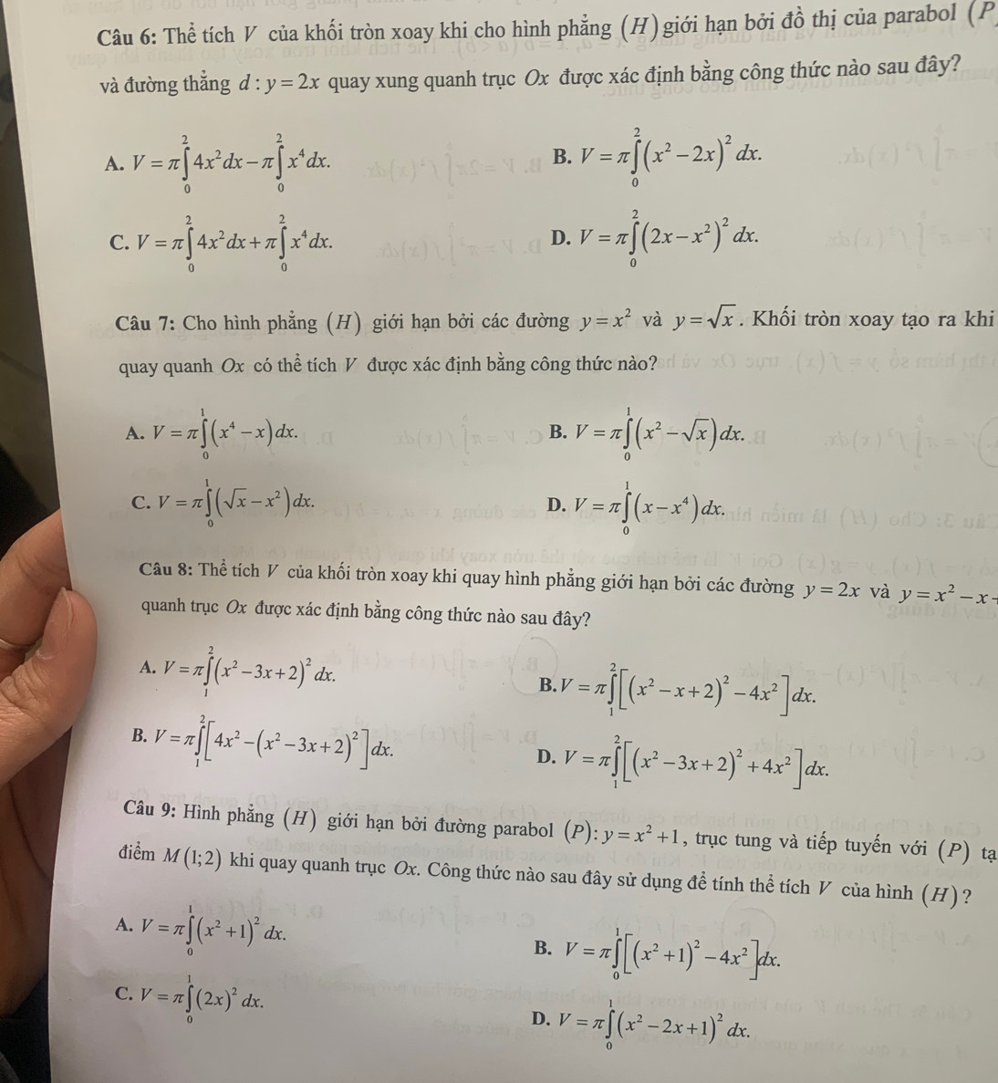 Thể tích V của khối tròn xoay khi cho hình phẳng (H)giới hạn bởi đồ thị của parabol (P
và đường thắng d:y=2x quay xung quanh trục Ox được xác định bằng công thức nào sau đây?
A. V=π ∈tlimits _0^(24x^2)dx-π ∈tlimits _0^(2x^4)dx. V=π ∈tlimits _0^(2(x^2)-2x)^2dx.
B.
C. V=π ∈tlimits _0^(24x^2)dx+π ∈tlimits _0^(2x^4)dx. V=π ∈tlimits _0^(2(2x-x^2))^2dx.
D.
Câu 7: Cho hình phẳng (H) giới hạn bởi các đường y=x^2 và y=sqrt(x). Khối tròn xoay tạo ra khi
quay quanh Ox có thể tích V được xác định bằng công thức nào?
A. V=π ∈tlimits _0^(1(x^4)-x)dx. V=π ∈tlimits _0^(1(x^2)-sqrt(x))dx.
B.
C. V=π ∈tlimits _0^(1(sqrt x)-x^2)dx. V=π ∈tlimits _0^(1(x-x^4))dx.
D.
Câu 8: Thể tích V của khối tròn xoay khi quay hình phẳng giới hạn bởi các đường y=2x và y=x^2-x-
quanh trục Ox được xác định bằng công thức nào sau đây?
A. V=π ∈tlimits _0^(2(x^2)-3x+2)^2dx.
B. V=π ∈tlimits _1^(2[(x^2)-x+2)^2-4x^2]dx.
B. V=π ∈tlimits _1^(2[4x^2)-(x^2-3x+2)^2]dx.
D. V=π ∈tlimits _1^(2[(x^2)-3x+2)^2+4x^2]dx.
Câu 9: Hình phẳng (H) giới hạn bởi đường parabol (P): y=x^2+1 , trục tung và tiếp tuyến với (P) tạ
điểm M(1;2) khi quay quanh trục Ox. Công thức nào sau đây sử dụng để tính thể tích V của hình (H) ?
A. V=π ∈tlimits _0^(1(x^2)+1)^2dx. B. V=π ∈tlimits _0^(1[(x^2)+1)^2-4x^2]dx.
C. V=π ∈tlimits _0^(1(2x)^2)dx.
D. V=π ∈tlimits _0^(1(x^2)-2x+1)^2dx.