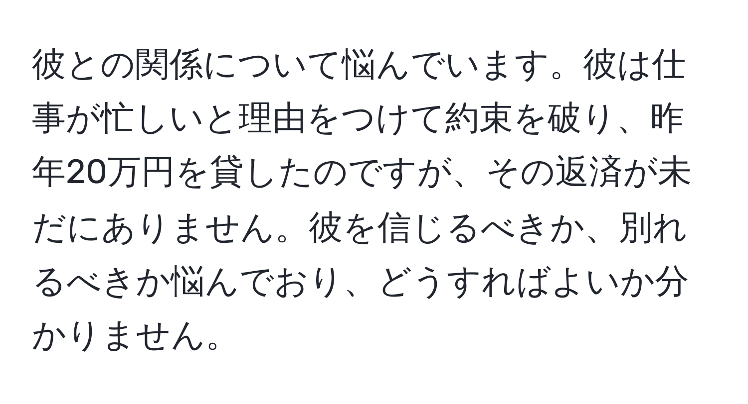 彼との関係について悩んでいます。彼は仕事が忙しいと理由をつけて約束を破り、昨年20万円を貸したのですが、その返済が未だにありません。彼を信じるべきか、別れるべきか悩んでおり、どうすればよいか分かりません。