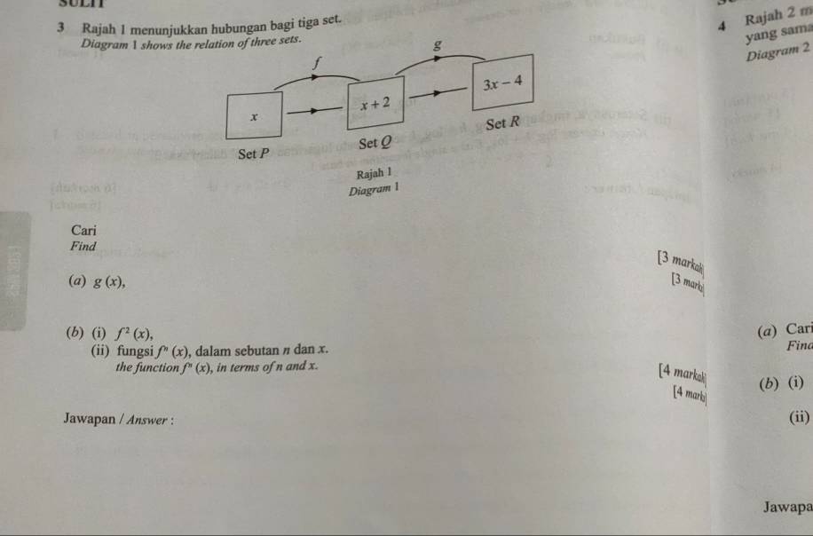 Rajah 1 menunjukkan hubungan bagi tiga set.
4 Rajah 2 m
Diagram  shows th
yang sam
Diagram 2
Cari
Find
[3 markah
(a) g(x), [3 marki
(b) (i) f^2(x), (α) Car
(ii) fungsi f''(x) , dalam sebutan / dan x. Fina
the function f''(x) , in terms of n and x.
[4 markak
(b) (i)
[4 mark
Jawapan / Answer : (ii)
Jawapa