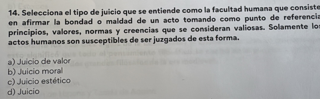 Selecciona el tipo de juicio que se entiende como la facultad humana que consiste
en afirmar la bondad o maldad de un acto tomando como punto de referencia
principios, valores, normas y creencias que se consideran valiosas. Solamente los
actos humanos son susceptibles de ser juzgados de esta forma.
a) Juicio de valor
b) Juicio moral
c) Juicio estético
d) Juicio