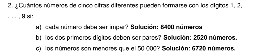 ¿Cuántos números de cinco cifras diferentes pueden formarse con los dígitos 1, 2, 
. . . , 9 si: 
a) cada número debe ser impar? Solución: 8400 números 
b) los dos primeros dígitos deben ser pares? Solución: 2520 números. 
c) los números son menores que el 50 000? Solución: 6720 números.